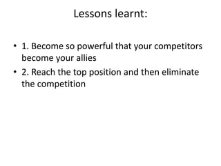 Lessons learnt:
• 1. Become so powerful that your competitors
become your allies
• 2. Reach the top position and then eliminate
the competition