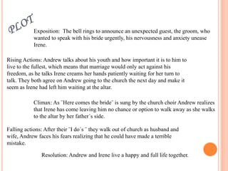 Exposition: The bell rings to announce an unexpected guest, the groom, who
wanted to speak with his bride urgently, his nervousness and anxiety unease
Irene.
Rising Actions: Andrew talks about his youth and how important it is to him to
live to the fullest, which means that marriage would only act against his
freedom, as he talks Irene creams her hands patiently waiting for her turn to
talk. They both agree on Andrew going to the church the next day and make it
seem as Irene had left him waiting at the altar.
Climax: As ¨Here comes the bride¨ is sung by the church choir Andrew realizes
that Irene has come leaving him no chance or option to walk away as she walks
to the altar by her father´s side.
Falling actions: After their ¨I do´s ¨ they walk out of church as husband and
wife, Andrew faces his fears realizing that he could have made a terrible
mistake.
Resolution: Andrew and Irene live a happy and full life together.
 