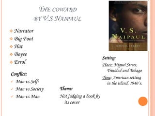 THE COWARD
BY V.S NAIPAUL
 Narrator
 Big Foot
 Hat
 Boyee
 Errol
Setting:
Place: Miguel Street,
Trinidad and Tobago
Time: American setting
in the island, 1940´s.
Conflict:
 Man vs Self:
 Man vs Society
 Man vs Man
Theme:
Not judging a book by
its cover
 