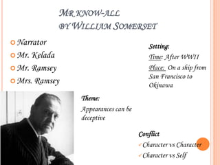 MR KNOW-ALL
BY WILLIAM SOMERSET
Narrator
Mr. Kelada
Mr. Ramsey
Mrs. Ramsey
Setting:
Time: After WWII
Place: On a ship from
San Francisco to
Okinawa
Conflict
Character vs Character
Character vs Self
Theme:
Appearances can be
deceptive
 
