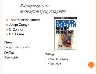 SHARP PRACTICE
BY FREDERICK FORSYTH
 The Priest/the farmer
 Judge Comyn
 O´Connor
 Mr. Keane
Theme:
You get what you give
Conflict:
Man vs Self
Setting:
• Place: On a train
• Time: 1938
 