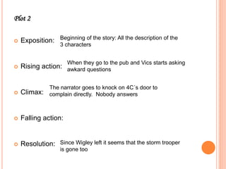 Plot 2
 Exposition:
 Rising action:
 Climax:
 Falling action:
 Resolution:
Beginning of the story: All the description of the
3 characters
When they go to the pub and Vics starts asking
awkard questions
The narrator goes to knock on 4C´s door to
complain directly. Nobody answers
Since Wigley left it seems that the storm trooper
is gone too
 