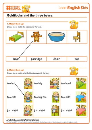  
 
Goldilocks and the three bears
1. Match them up!
Draw a line to match the picture and the word.
bear porridge chair bed
2. Match them up!
Draw a line to match what Goldilocks says with the item.
too hot too big too hard
too cold too big too too soft
just right just right just right
 