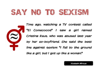 Time ago, watching a TV contest called
“El Comecocos” I saw a girl named
Cristina Reus, who was abused last year
by her ex-boyfriend. She said the best
line against sexism: “I fell to the ground
like a girl, but I got up like a woman.”


                               Hussein Mroue
 