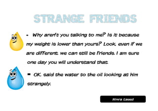 Why aren’t you talking to me? Is it because
my weight is lower than yours? Look, even if we
are different, we can still be friends. I am sure
one day you will understand that.

   OK, said the water to the oil looking at him
strangely.


                                     Nimra Saeed
 