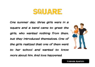 One summer day, three girls were in a
square and a band came to greet the
girls, who wanted nothing from them,
but they introduced themselves. One of
the girls realized that one of them went
to her school and wanted to know
more about him. And love happened.
                                      Yolanda Aparicio
 