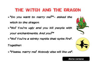 - “Do you want to marry me?”- asked the
 witch to the dragon.
- “No! You’re ugly and you kill people with
 your enchantments. And you?”
- “No! You’re a stinky reptile that spits fire”.

Together:

- “Please, marry me! Nobody else will like us”.

                                             Marta Santana
 