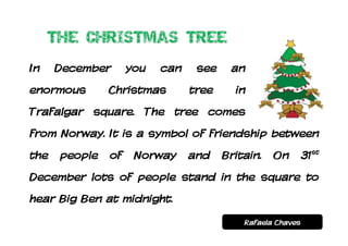 In    December      you   can    see    an
enormous       Christmas        tree     in
Trafalgar square. The tree comes
from Norway. It is a symbol of friendship between
the   people   of    Norway     and    Britain.   On        31st
December lots of people stand in the square to
hear Big Ben at midnight.
                                           Rafaela Chaves
 