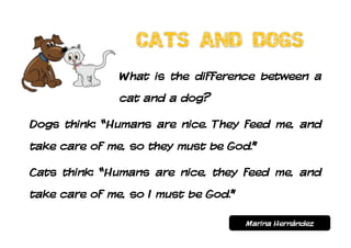 What is the difference between a
               cat and a dog?

Dogs think: “Humans are nice. They feed me, and
take care of me, so they must be God.”

Cats think: “Humans are nice, they feed me, and
take care of me, so I must be God.”

                                      Marina Hernández
 
