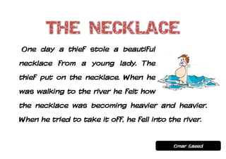 One day a thief stole a beautiful
necklace from a young lady. The
thief put on the necklace. When he
was walking to the river he felt how
the necklace was becoming heavier and heavier.
When he tried to take it off, he fell into the river.


                                            Omar Saeed
 