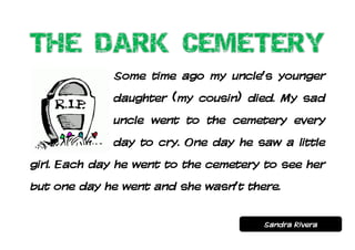 Some time ago my uncle’s younger
             daughter (my cousin) died. My sad
             uncle went to the cemetery every
             day to cry. One day he saw a little
girl. Each day he went to the cemetery to see her
but one day he went and she wasn’t there.


                                      Sandra Rivera
 
