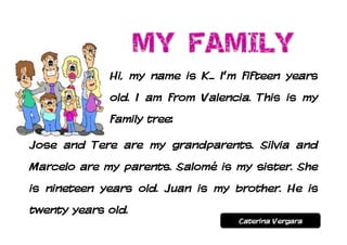 Hi, my name is K... I’m fifteen years
             old. I am from Valencia. This is my
             family tree:

Jose and Tere are my grandparents. Silvia and
Marcelo are my parents. Salomé is my sister. She
is nineteen years old. Juan is my brother. He is
twenty years old.
                                   Caterina Vergara
 