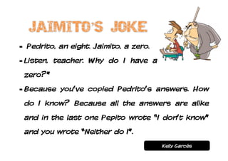 - Pedrito, an eight. Jaimito, a zero.
- Listen, teacher. Why do I have a
 zero?”
- Because you’ve copied Pedrito’s answers. How
 do I know? Because all the answers are alike
 and in the last one Pepito wrote “I don’t know”
 and you wrote “Neither do I”.
                                        Kelly Garcés
 