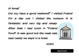 Hi Anna!
Did you have a good weekend? I visited Poland
for a day out. I visited the museum. It is
fantastic and very big and cheap.
After that I had lunch in “Poland
food”. It was good but the meat was
bad. Lastly we slept in a hotel.

                               XOXO

                                      David Rubio
 