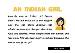 Amanda was an Indian girl. People
didn’t like her because of her religion
and she was alone. Amanda was
afraid because she thought she didn’t
have any friends. When people knew her better, she
had many friends. Everybody loved her because she
was a very good girl.

                                          Paula García
 