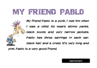 My friend Pablo is a punk. I met him when
            I was a child. He wears skinny pants,
            black boots and very narrow jackets.
            Pablo has three earrings in each ear,
            black hair and a crest. It’s very long and
pink. Pablo is a very good friend.


                                         Raúl Romero
 