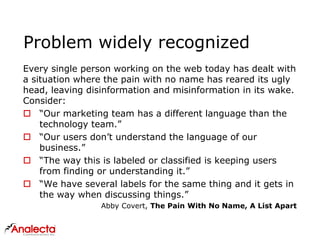 Problem widely recognized
Every single person working on the web today has dealt with
a situation where the pain with no name has reared its ugly
head, leaving disinformation and misinformation in its wake.
Consider:
 “Our marketing team has a different language than the
technology team.”
 “Our users don’t understand the language of our
business.”
 “The way this is labeled or classified is keeping users
from finding or understanding it.”
 “We have several labels for the same thing and it gets in
the way when discussing things.”
Abby Covert, The Pain With No Name, A List Apart
 
