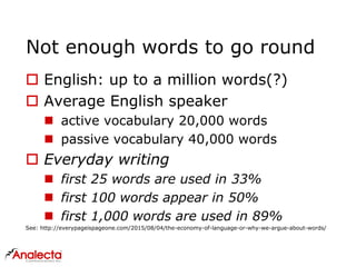 Not enough words to go round
 English: up to a million words(?)
 Average English speaker
 active vocabulary 20,000 words
 passive vocabulary 40,000 words
 Everyday writing
 first 25 words are used in 33%
 first 100 words appear in 50%
 first 1,000 words are used in 89%
See: http://everypageispageone.com/2015/08/04/the-economy-of-language-or-why-we-argue-about-words/
 