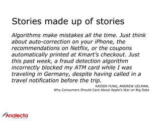 Stories made up of stories
Algorithms make mistakes all the time. Just think
about auto-correction on your iPhone, the
recommendations on Netflix, or the coupons
automatically printed at Kmart’s checkout. Just
this past week, a fraud detection algorithm
incorrectly blocked my ATM card while I was
traveling in Germany, despite having called in a
travel notification before the trip.
KAISER FUNG, ANDREW GELMAN,
Why Consumers Should Care About Apple’s War on Big Data
 