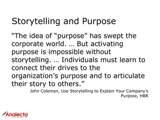 Storytelling and Purpose
“The idea of “purpose” has swept the
corporate world. … But activating
purpose is impossible without
storytelling. … Individuals must learn to
connect their drives to the
organization’s purpose and to articulate
their story to others.”
John Coleman, Use Storytelling to Explain Your Company’s
Purpose, HBR
 