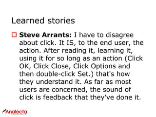 Learned stories
 Steve Arrants: I have to disagree
about click. It IS, to the end user, the
action. After reading it, learning it,
using it for so long as an action (Click
OK, Click Close, Click Options and
then double-click Set.) that's how
they understand it. As far as most
users are concerned, the sound of
click is feedback that they've done it.
 