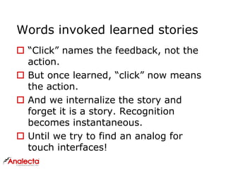 Words invoked learned stories
 “Click” names the feedback, not the
action.
 But once learned, “click” now means
the action.
 And we internalize the story and
forget it is a story. Recognition
becomes instantaneous.
 Until we try to find an analog for
touch interfaces!
 