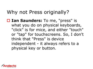 Why not Press originally?
 Ian Saunders: To me, "press" is
what you do on physical keyboards,
"click" is for mice, and either "touch"
or "tap" for touchscreens. So, I don't
think that "Press" is device
independent - it always refers to a
physical key or button.
 