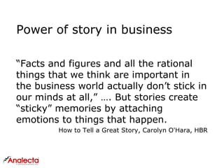 Power of story in business
“Facts and figures and all the rational
things that we think are important in
the business world actually don’t stick in
our minds at all,” …. But stories create
“sticky” memories by attaching
emotions to things that happen.
How to Tell a Great Story, Carolyn O'Hara, HBR
 