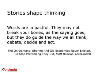 Stories shape thinking
Words are impactful. They may not
break your bones, as the saying goes,
but they do guide the way we all think,
debate, decide and act.
The On-Demand, Sharing And Gig Economies Never Existed,
So Stop Pretending They Did, Matt Bencke, TechCrunch
 