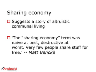 Sharing economy
 Suggests a story of altruistic
communal living
 ‘The “sharing economy” term was
naive at best, destructive at
worst. Very few people share stuff for
free.’ -- Matt Bencke
 
