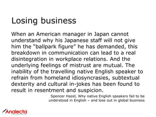 Losing business
When an American manager in Japan cannot
understand why his Japanese staff will not give
him the “ballpark figure” he has demanded, this
breakdown in communication can lead to a real
disintegration in workplace relations. And the
underlying feelings of mistrust are mutual. The
inability of the travelling native English speaker to
refrain from homeland idiosyncrasies, subtextual
dexterity and cultural in-jokes has been found to
result in resentment and suspicion.
Spencer Hazel, Why native English speakers fail to be
understood in English – and lose out in global business
 
