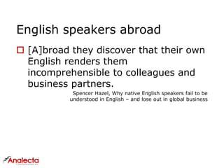 English speakers abroad
 [A]broad they discover that their own
English renders them
incomprehensible to colleagues and
business partners.
Spencer Hazel, Why native English speakers fail to be
understood in English – and lose out in global business
 