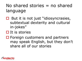 No shared stories = no shared
language
 But it is not just “idiosyncrasies,
subtextual dexterity and cultural
in-jokes”
 It is stories
 Foreign customers and partners
may speak English, but they don’t
share all of our stories
 