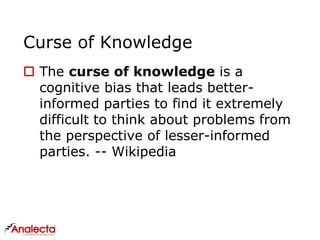 Curse of Knowledge
 The curse of knowledge is a
cognitive bias that leads better-
informed parties to find it extremely
difficult to think about problems from
the perspective of lesser-informed
parties. -- Wikipedia
 