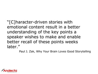 “[C]haracter-driven stories with
emotional content result in a better
understanding of the key points a
speaker wishes to make and enable
better recall of these points weeks
later.”
Paul J. Zak, Why Your Brain Loves Good Storytelling
 