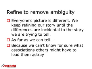 Refine to remove ambiguity
 Everyone’s picture is different. We
keep refining our story until the
differences are incidental to the story
we are trying to tell.
 As far as we can tell…
 Because we can’t know for sure what
associations others might have to
lead them astray
 