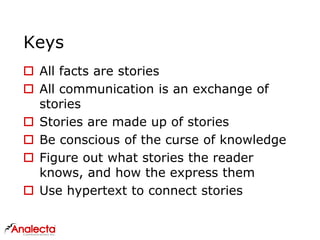 Keys
 All facts are stories
 All communication is an exchange of
stories
 Stories are made up of stories
 Be conscious of the curse of knowledge
 Figure out what stories the reader
knows, and how the express them
 Use hypertext to connect stories
 