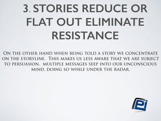 3. STORIES REDUCE OR 
FLAT OUT ELIMINATE 
RESISTANCE 
! 
On the other hand when being told a story we concentrate 
on the storyline. This makes us less aware that we are subject 
to persuasion. multiple messages seep into our unconscious 
mind, doing so while under the radar. 
 