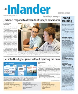 the
          Inlander
FEBRUARY 2011 | Vol. 25, No. 2

                                                  Inland
                                                                                                                       knowledge for newspapers
                                                                                                                                                                   Mailed Wednesday, Jan. 26, from Sterling, Ill.
                                                                                                                                                                    Inform post office if it arrives after Feb. 9.




J-schools respond to demands of today’s newsrooms training
By Michelle Finkler
AssociAte editor                                                                                                                                                                 “Regarding the Inland Webinar,
                                                                                                                                                                                 ‘A Close Examination of the
   Gone are the days when copy                                                                                                                                                   Agency Approach for Sales
editors would simply edit copy and                                                                                                                                               Force Organization,’ with Greg
write headlines.                                                                                                                                                                 Swanson ... the information was
   The skill set required to excel in                                                                                                                                            excellent.”
today’s newsrooms is growing and,                                                                                                                                                      — Paul Burke, advertising
in response, journalism schools are                                                                                                                                                  director, The Coeur d’Alene
adapting the way they teach editing                                                                                                                                                  Press, Coeur d’Alene, Idaho
and restructuring their campus
newsrooms in hopes of giving stu-                                                                                                                                                Feb. 9 | Webinar
dents a better chance of landing                                                                                                                                                 Creating a Culture of
jobs after graduation.                                                                                                                                                           innovation and Customer
   The University of Missouri in                                                                                                                                                 Focus That works
Columbia, Mo., and Northwestern                                                                                                                                                  Find out how the Sales and Mar-
University in Evanston, Ill., for ex-                                                                                                                                            keting Division of the Palm Beach
ample, continue to change their                                                                                                                                                  Post transformed its sales culture
journalism programs to remain vi-                                                                                                                                                by creating a consultative, cus-
                                                                                                                                                                                 tomer-focused sales force, with
able and relevant to prospective                                                                                                                                                 solution-based selling to help
recruiters.                                                                                                                                                                      businesses develop real solutions
   “I want to train students who can                                                                                                                                             to help their businesses grow in a
be good thinkers and be nimble and                                                                                                                                               tough economy. Focusing on the
                                                                                                                                                                                 customer and their needs, rather
able to handle any job,” said Jake                                                                                                                                               than “pitching more products” is a
Sherlock, assistant professor and          Assistant copy editor Patrick sweet (right) edits a story while graphics staff member chris spurlock watches from his seat at         message we can all relate to.
print editor for the Columbia Mis-         the interactive copy desk in the columbia Missourian newsroom in september 2010. the transition, an experiment that began             Learn how you can take the same
                                           in August 2010, split the newsroom’s traditional rim and slot copy desk into two separate desks: interactive and print. Both          concepts and strategies and apply
         J-schools: continUed on PAge 10   students are seniors at the University of Missouri in columbia, Mo. PHoTo: CHRISTINA MANoLIS/MISSoURIAN                               them to your operation to grow
                                                                                                                                                                                 revenue through customer service
                                                                                                                                                                                 and specialized solutions for your
                                                                                                                                                                                 advertisers.

get into the digital game without breaking the bank                                                                                                                              wiTh suzanne pepper, direCTOr OF
                                                                                                                                                                                 innOvaTive ClienT sOluTiOns, palm
                                                                                                                                                                                 BeaCh pOsT, wesT palm BeaCh, Fla.

                                                                                                                                                                                 Feb. 15 | Webinar
                                                                                                       By Adolfo Mendez
                                                                                                       editor                                                                    improve your
                                                                                                                                                                                 newspaper website
                                                                                                          With the early success of the iPad, developers saw tre-                with Better web design
                                                                                                       mendous potential for profit building apps.                               Media sites are among the most
                                                                                                          “It was not at all uncommon to have vendors come in                    cluttered and dysfunctional sites
                                                                                                       and say that they would charge publishers anywhere from                   on the web, and it’s time to shake
                                                                                                                                                                                 things up. This Inland Webinar will
                                                                                                       $100,000 to $750,000 to build an app,” said Ray Marcano,                  help you find your own way in-
                                                                                                       senior manager of Strategic Initiatives for CMGdigital of                 stead of just following the crowd.
                                                                                                       Cox Media Group Inc., a subsidiary of Atlanta-based Cox                   How can newspapers build audi-
                                                                                                       Enterprises. “And I know those prices to be factual because               ence and develop content for the
                                                                                                                                                                                 web through better design? What
                                                                                                       I sat in on those presentations.”                                         kinds of solutions can we develop
                                                                                                          What a difference several months make.                                 for advertising and revenue
daytondailynews.com lets visitors sign up for e-newsletters covering entertainment, sports, business                                                                             growth? This seminar will chal-
information and local headlines, and breaking news e-alerts. expanding your digital presence doesn’t      “You can build apps of any kind now, and the costs don’t
                                                                                                                                                                                 lenge you to change some core
have to break the bank, according to ray Marcano, senior manager of strategic initiatives for                                                                                    approaches you are taking to your
cMgdigital and director of digital strategy at the dayton (ohio) daily news. IMAgE SUPPLIEd                                                  digitAl: continUed on PAge 11       website and give you a lot to think
                                                                                                                                                                                 about. Get ahead of the competi-
                                                                                                                                                                                 tion with a better perspective on
  Family Ownership                                        inland FellOw                                           ClassiFied sales                                               what makes websites work and
  How Shaw Media’s management                             Inside the one-person shop at a                         Improve classified sales by                                    what is holding newspapers back.
                                                                                                                                                                                 wiTh Bill OsTendOrF, presidenT,
  team copes with challenges to the                       small Texas weekly and how she                          forgetting about the old ways                                  CreaTive CirCle media COnsulTing,
                                                                                                                                                                                 prOvidenCe, r.i.
  business model.                                         gets the job done.                                      of doing business.                                             Additional training information on page
  pages 12-13                                             page 14                                                 page 22                                                        17 or visit InlandPress.org. Select “Event
                                                                                                                                                                                 Registration” under the “Training” tab.
 