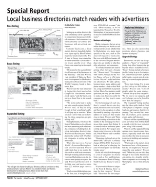 Special Report
Local business directories match readers with advertisers
Free listing                                                                  By Michelle Finkler                      over $500,000 of revenue,” she
                                                                              ASSocIATE EdIToR                         said. “More recently, as we’ve             Archived Webinar
                                                                                                                       launched the Wenatchee World’s
                                                                                                                                                                  This and other Webinars are
                                                                                  Setting up an online directory for   Marketplace, it had an even quick-         available in Inland’s Archived
                                                                              your community can be a great way        er success with $165,000 in the first      Webinars collection.
                                                                              to connect area businesses with lo-      week.”                                     Visit InlandPress.org and
                                                                              cal customers. And sometimes, an                                                    click on “Archived
                                                                                                                       Business advantages                        Webinars” under the
                                                                              online directory can connect area
                                                                              businesses with not-so-local cus-           Media companies that set up an          “Training” tab.
                                                                              tomers.                                  online directory can decide to call
                                                                                  Consider Gazlo.com, a local          it whatever they want, whether that      ries. There are also sponsorship
                                                                              market directory launched slightly       be Marketplace or a name more            positions where a business can
                                                                              over a year ago by Bliss Commu-          specific to the area, such as The        sponsor a category.”
                                                                              nications, based in Janesville, Wis.     Janesville Gazette’s Gazlo.com.          Upgraded listings
                                                                              A man in Greece was conducting           But even with different names, all
                                                                              an online search for a clock seller—     of the various Ellington Market-            Businesses can also opt to up-
                                                                              not in any specific town—when            place sites are similar in what they     grade to a “basic” or “expanded”
Basic listing                                                                 Gazlo.com turned up in the search        offer advertisers and consumers.         listing that offers features that go
                                                                              results.                                    “It’s what consumers are used to      beyond what’s available for free.
                                                                                  “He wanted to buy a grandfather      getting when they get a Google           “Basic” listings include a business
                                                                              clock from one of the businesses in      site,” Weaver said. “To compete          profile, listing in up to five catego-
                                                                              the directory,” said Sara Weaver,        with Yahoo!, Google and the Yel-         ries, unlimited keywords, a photo
                                                                              vice president of Sales and Busi-        low Pages, we have to offer more         gallery and a custom meta descrip-
                                                                              ness Development for Mediaphor-          for free. We can’t nickel and dime       tion tag for search engine optimiza-
                                                                              media, the software division of the      our advertisers. We add a photo,         tion.
                                                                              World Company, based in Law-             business hours, name, address and           “For a basic listing, I’ve it seen
                                                                              rence, Kan.                              phone number, a link to their Web        go for $44 up to $99 dollars a
                                                                                  Weaver said the man interested       site, a map and methods of payment       month,” Weaver said. “A lot of
                                                                              in buying the clock searched on          for free. Most of our partners would     people adopt the same strategy.
                                                                              Google for “clockmaster master           agree that you only get one chance       You can list up to five categories.
                                                                              clock repair,” and the Gazlo.com         to make your directory useful for        We list you in one category, and
                                                                              site was listed first in the search      consumers or they won’t come             we’ll charge you to be listed in
                                                                              results.                                 back.”                                   more than one category.”
                                                                                  “We work really hard to make            On the homepage of each site,            The “expanded” listing also has
                                                                              our sites search-engine friendly,”       there’s a search bar to enter key        tabs for videos with a built-in Flash
                                                                              Weaver said. “If they’re using           words, business name or location,        video player. Companies can up-
                                                                              Google to find something locally,        and there’s also an option to refine     load ads and coupons that they’re
                                                                              it will pop up in searches. When         the search by entering a zip code or     running. They can also list a num-
Expanded listing                                                              you don’t know what you’re look-         address so users can find results        ber of products, post calendar
                                                                              ing for, these categories are opti-      close to them, Weaver said. There        events and a staff directory.
                                                                              mizing well.”                            are three rotating ad positions in the      Weaver said the expanded listing
                                                                                  Mediaphormedia, which uses El-       middle of the homepage for busi-         costs anywhere from $100 to $250
                                                                              lington Marketplace as its software,     nesses that expand their listing. It     a month, with the most common
                                                                              has been partnering with other me-       is rotated with an unlimited spon-       price being $200 a month.
                                                                              dia companies in helping them de-        sorship position. Newspapers also           Weaver said the upgraded listing
                                                                              velop marketplace directory sites.       charge extra for access to the right     options give a boost to many busi-
                                                                              Weaver said that last year, Media-       rail, which Weaver said is another       nesses, especially small ones that
                                                                              phormedia worked with 27 differ-         revenue stream.                          may not have the time or resources
                                                                              ent companies in setting up their           “Homepage right-rail ads go for       to devout to building and maintain-
                                                                              directories.                             about $300,” she said. “Lawrence         ing a Web site.
                                                                                  When the Lawrence Journal            charges $500 to $700. You have to           “We found in the market, most
                                                                              World’s LawrenceMarketplace.             look at what you’re charging for         businesses have a Web presence,
                                                                              com site first launched, Weaver          your own newspaper site and make         but the site might have been de-
                                                                              said it took four to six months for      it make sense.”                          signed by your nephew,” Weaver
                                                                              it to catch on with local consumers.        On the left side of the homepage      said. “When they see our site, they
                                                                              Through branding and advertising,        is a list of categories to choose        thought it was useful. Businesses
                                                                              LawrenceMarketplace.com has be-          from, such as Arts and Entertain-        are putting in a lengthy profile.
                                                                              come a name people recognize, she        ment, Automotive, Food & Dining,         Some companies are even using the
                                                                              said. Weaver said the site is now in     Health Care and Retail, to name a        Marketplace site as their primary
                                                                              its third year, and receives more        few.                                     site.”
“You only get one chance to make your directory useful to consumers or they   than 225 million page views a               “If you were to choose a catego-
won’t come back,” said Sara Weaver, vice president of Sales and Business      month.                                   ry for Food & Dining, there’s a                             Contact: Sara Weaver,
development for Mediaphormedia. Above: Screen shots from                          “For LawrenceMakretplace.com,        page for that category,” Weaver                        sweaver@ellingtoncms.com
LawrenceMarketplace.com. Images supplIed                                      in the first year, it brought in just    said. “Then there are sub catego-

PAGE 10 The Inlander | InlandPress.org | SEPTEMBER 2009
 