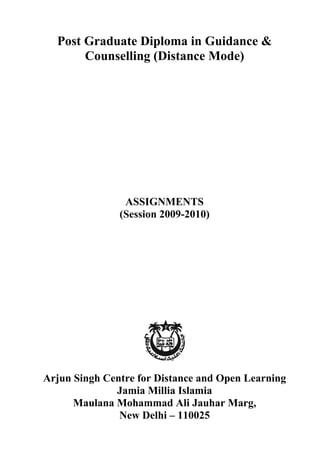Assignments – PGDGC (2009-10)


  Post Graduate Diploma in Guidance &
       Counselling (Distance Mode)




                ASSIGNMENTS
               (Session 2009-2010)




Arjun Singh Centre for Distance and Open Learning
              Jamia Millia Islamia
      Maulana Mohammad Ali Jauhar Marg,
               New Delhi – 110025
                                                           1
 