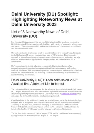 Delhi University (DU) Spotlight:
Highlighting Noteworthy News at
Delhi University 2023
List of 3 Noteworthy News of Delhi
University (DU)
In a Considerable development that has caught the attention of the academic community,
Delhi University (DU) has recently made headlines with a series of noteworthy achievements
and updates. These admirable strides underscore the institution’s commitment to excellence
and innovation in education.
One such substantial development revolves around the Innovative research breakthrough in
the field of sustainable energy conducted by a team of DU scientists. Their innovative
approach to harnessing solar energy through advanced solar converter technology not only
holds the promise of evolving renewable energy solutions but also showcases DU’s
commitment.
DU’s commitment to holistic education is exemplified by the introduction of an
comprehensive curriculum that integrates traditional knowledge systems with modern
academic disciplines. This step not only promotes a more complete understanding of various
subjects but also demonstrates the university’s dedication to nurturing a diverse and well-
rounded learning environment.
Delhi University (DU) BTech Admission 2023:
Awaited first Allotment List to be out
The University of Delhi has announced the first allotment list for admission to BTech courses
on, 2 August, Individuals who have concluded the registration process for BTech admissions
are encouraged to explore the official Delhi University website at admission.uod.ac.in They
can access the allotment list once the link becomes operational.
Candidates listed in the initial merit catalog are required to proceed to the designated college,
equipped with an acceptance letter, essential credentials, and the stipulated enrollment fee.
According to the press note, candidates belonging to unreserved (UR), Other Backward
Classes (OBC) and Economically Weaker Section (EWS) categories will have to visit the
faculty of technology (FOT) department for physical verification of documents.
The last date for fee payment is 10th of August, 2023, and the candidates who want to apply
for upgradation can do so between 1st August to 12th August.
 