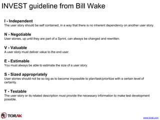 INVEST guideline from Bill Wake
I - Independent
The user story should be self contained, in a way that there is no inherent dependency on another user story.
N - Negotiable
User stories, up until they are part of a Sprint, can always be changed and rewritten.
V - Valuable
A user story must deliver value to the end user.
E - Estimable
You must always be able to estimate the size of a user story.
S - Sized appropriately
User stories should not be so big as to become impossible to plan/task/prioritize with a certain level of
certainty.
T - Testable
The user story or its related description must provide the necessary information to make test development
possible.
www.torak.com
 
