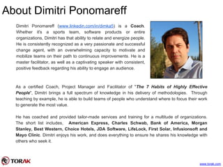 About Dimitri Ponomareff
www.torak.com
Dimitri Ponomareff (www.linkedin.com/in/dimka5) is a Coach.
Whether it's a sports team, software products or entire
organizations, Dimitri has that ability to relate and energize people.
He is consistently recognized as a very passionate and successful
change agent, with an overwhelming capacity to motivate and
mobilize teams on their path to continuous improvements. He is a
master facilitator, as well as a captivating speaker with consistent,
positive feedback regarding his ability to engage an audience.
As a certified Coach, Project Manager and Facilitator of "The 7 Habits of Highly Effective
People", Dimitri brings a full spectrum of knowledge in his delivery of methodologies. Through
teaching by example, he is able to build teams of people who understand where to focus their work
to generate the most value.
He has coached and provided tailor-made services and training for a multitude of organizations.
The short list includes, American Express, Charles Schwab, Bank of America, Morgan
Stanley, Best Western, Choice Hotels, JDA Software, LifeLock, First Solar, Infusionsoft and
Mayo Clinic. Dimitri enjoys his work, and does everything to ensure he shares his knowledge with
others who seek it.
 