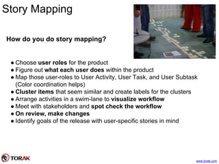 Story Mapping
How do you do story mapping?
● Choose user roles for the product
● Figure out what each user does within the product
● Map those user-roles to User Activity, User Task, and User Subtask
(Color coordination helps)
● Cluster items that seem similar and create labels for the clusters
● Arrange activities in a swim-lane to visualize workflow
● Meet with stakeholders and spot check the workflow
● On review, make changes
● Identify goals of the release with user-specific stories in mind
www.torak.com
 