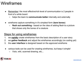 Wireframes
● Remember: the most effective/rich level of communication is 2 people in
front of a white board
○ helps the team to communicate better internally and externally
● wireframe capture something in it's simplest form (bare bones)
○ flesh out something - based on the idea of adding flesh to a picture
that shows only the bones of a creature
Steps for using wireframes
1. we rapidly create wireframes from the basic description of a user story
2. we gather feedback and adjust the wireframes accordingly (no coding yet)
3. the user interface is designed based on the approved wireframe
● various tools can be used for creating wireframes, but keep it simple!
○ Visio, wiki, scanned drawing, etc...
www.torak.com
 