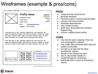 Wireframes (example & pros/cons)
PROS
● simple and fast visual format
● generate feedback
● minimize rework / uncover potential gaps
● reduces miscommunication
● illustrates dependencies
● easy review process
● great when associated with workflow
diagramming
● uncover usability issues (early)
CONS
● may limit the team creativity if they are
over-engineered or stylized
● may create false promises about layout or
system functionality
● not kept up to date with the story
(acceptance criteria)
● should not be created too early
● who is responsible (ideally) to
create/manage the wrieframes
● eventually reach a point of diminishing
returns
www.torak.com
 