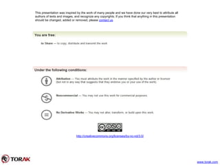 This presentation was inspired by the work of many people and we have done our very best to attribute all
authors of texts and images, and recognize any copyrights. If you think that anything in this presentation
should be changed, added or removed, please contact us.
http://creativecommons.org/licenses/by-nc-nd/3.0/
www.torak.com
 