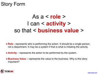 Story Form
As a < role >
I can < activity >
so that < business value >
● Role - represents who is performing the action. It should be a single person,
not a department. It may be a system if that is what is initiating the activity.
● Activity – represents the action to be performed by the system.
● Business Value – represents the value to the business. Why is this story
important?
www.torak.com
 