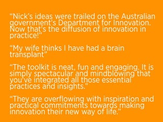 “Nick’s ideas were trailed on the Australian
government's Department for Innovation. 
Now that's the diﬀusion of innovation in
practice!”
“My wife thinks I have had a brain
transplant”
“The toolkit is neat, fun and engaging. It is
simply spectacular and mindblowing that
you've integrated all those essential
practices and insights.”
“They are overﬂowing with inspiration and
practical commitments towards making
innovation their new way of life.”
 